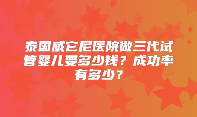 泰国威它尼医院做三代试管婴儿要多少钱？成功率有多少？