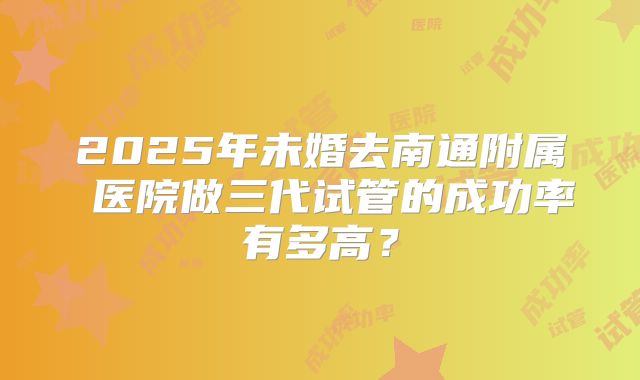 2025年未婚去南通附属 医院做三代试管的成功率有多高？
