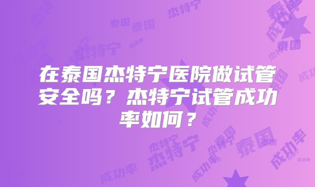 在泰国杰特宁医院做试管安全吗？杰特宁试管成功率如何？