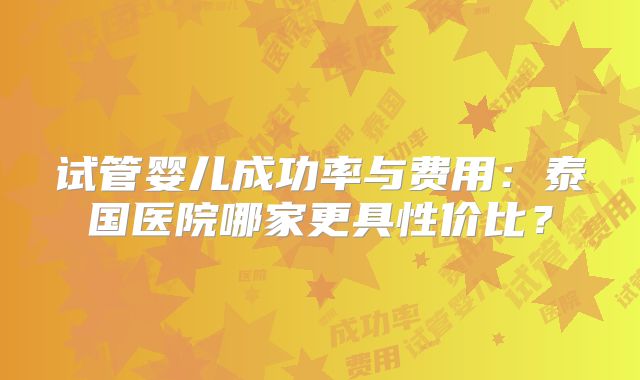 试管婴儿成功率与费用：泰国医院哪家更具性价比？