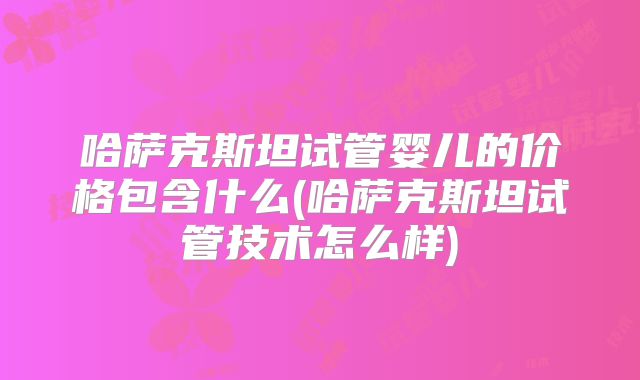 哈萨克斯坦试管婴儿的价格包含什么(哈萨克斯坦试管技术怎么样)