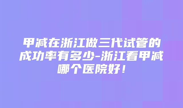 甲减在浙江做三代试管的成功率有多少-浙江看甲减哪个医院好!