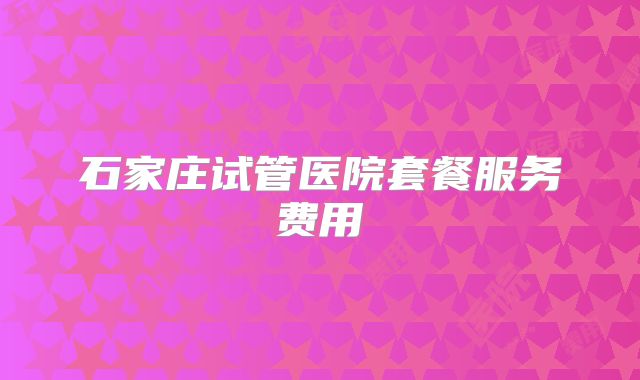 石家庄试管医院套餐服务费用