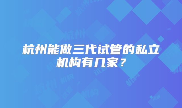 杭州能做三代试管的私立机构有几家?