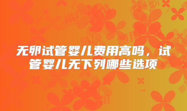 无卵试管婴儿费用高吗,试管婴儿无下列哪些选项