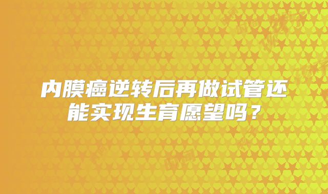 内膜癌逆转后再做试管还能实现生育愿望吗？