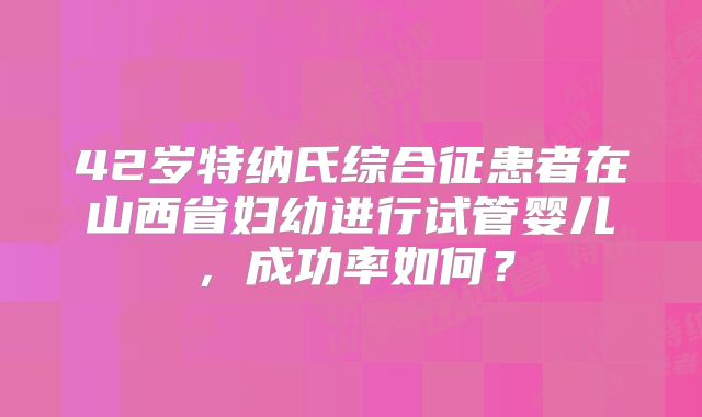 42岁特纳氏综合征患者在山西省妇幼进行试管婴儿，成功率如何？