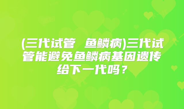 (三代试管 鱼鳞病)三代试管能避免鱼鳞病基因遗传给下一代吗?