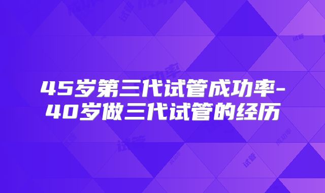 45岁第三代试管成功率-40岁做三代试管的经历