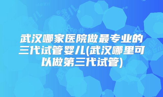 武汉哪家医院做最专业的三代试管婴儿(武汉哪里可以做第三代试管)