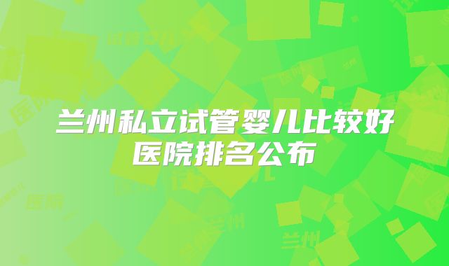 兰州私立试管婴儿比较好医院排名公布