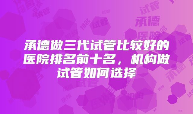 承德做三代试管比较好的医院排名前十名，机构做试管如何选择