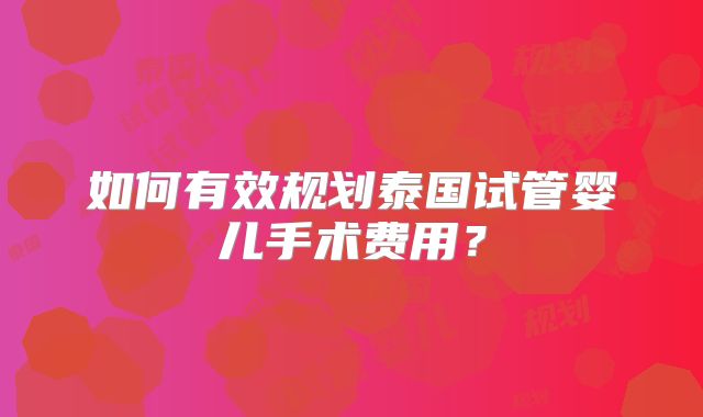 如何有效规划泰国试管婴儿手术费用？