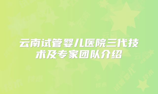 云南试管婴儿医院三代技术及专家团队介绍