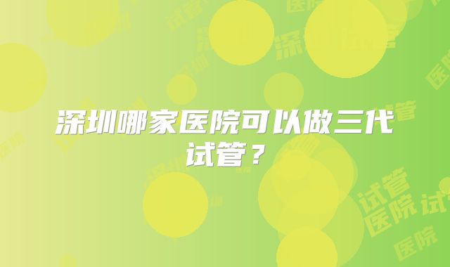 深圳哪家医院可以做三代试管?