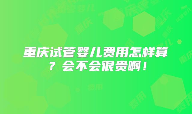 重庆试管婴儿费用怎样算?会不会很贵啊!