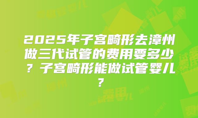 2025年子宫畸形去漳州做三代试管的费用要多少？子宫畸形能做试管婴儿？