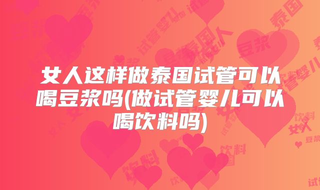 女人这样做泰国试管可以喝豆浆吗(做试管婴儿可以喝饮料吗)