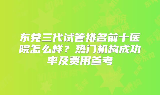 东莞三代试管排名前十医院怎么样？热门机构成功率及费用参考