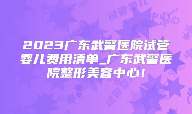 2023广东武警医院试管婴儿费用清单_广东武警医院整形美容中心！