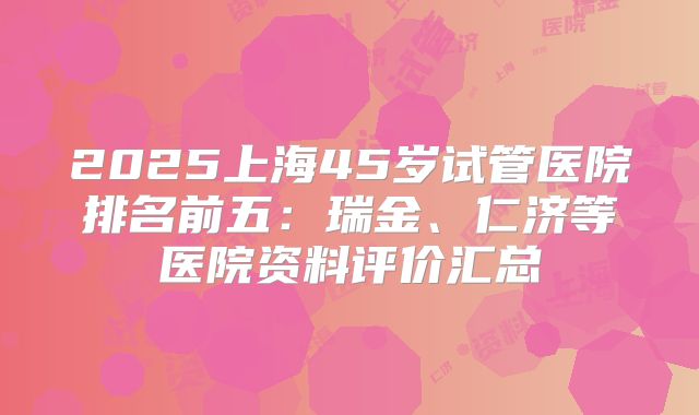 2025上海45岁试管医院排名前五:瑞金、仁济等医院资料评价汇总