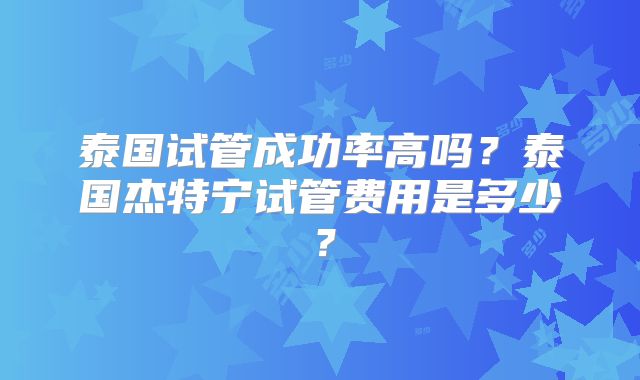 泰国试管成功率高吗？泰国杰特宁试管费用是多少？