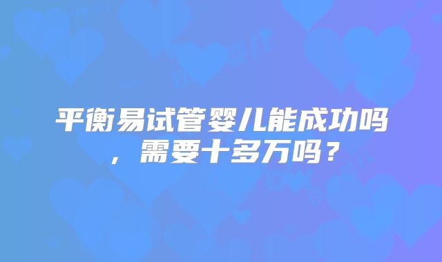 平衡易试管婴儿能成功吗，需要十多万吗？