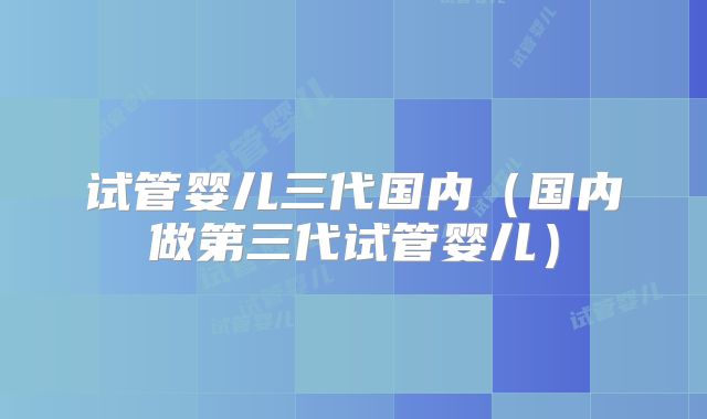 试管婴儿三代国内（国内做第三代试管婴儿）