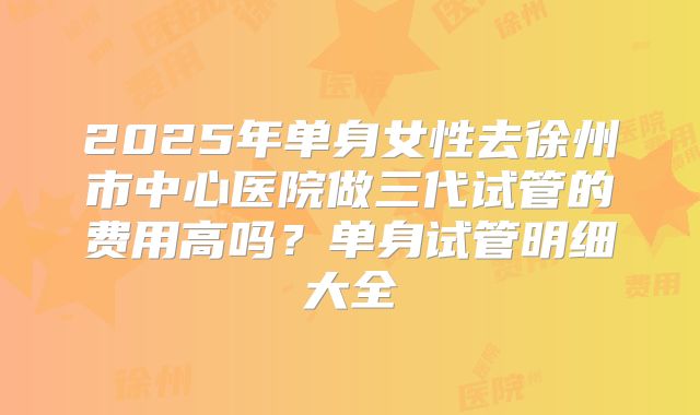 2025年单身女性去徐州市中心医院做三代试管的费用高吗？单身试管明细大全