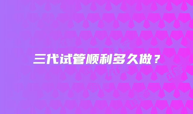 三代试管顺利多久做?