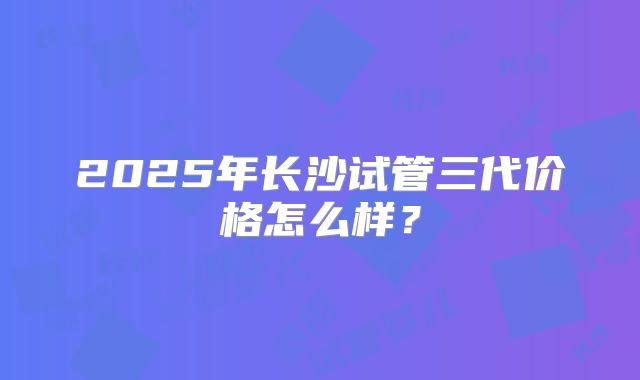 2025年长沙试管三代价格怎么样？
