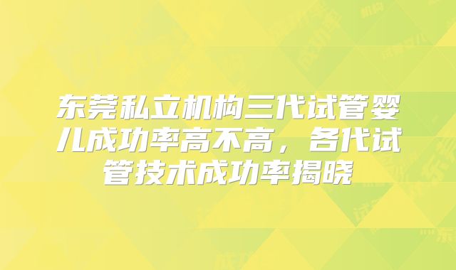 东莞私立机构三代试管婴儿成功率高不高，各代试管技术成功率揭晓