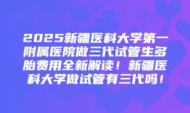 2025新疆医科大学第一附属医院做三代试管生多胎费用全新解读!新疆医科大学做试管有三代吗!