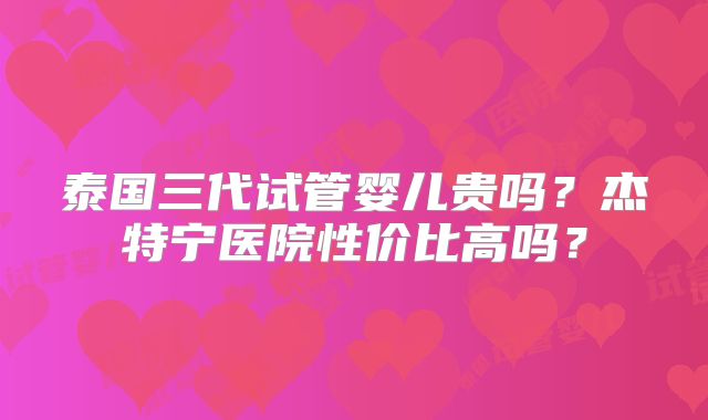 泰国三代试管婴儿贵吗？杰特宁医院性价比高吗？