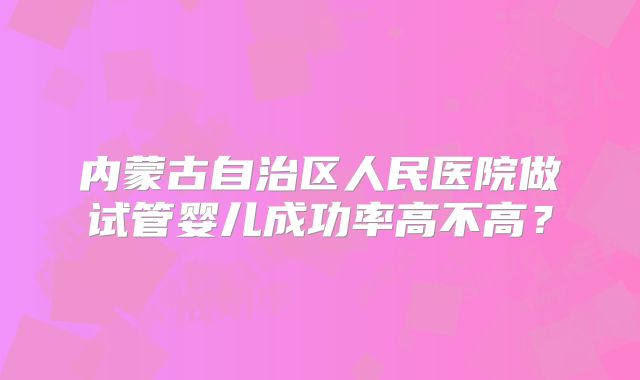 内蒙古自治区人民医院做试管婴儿成功率高不高?