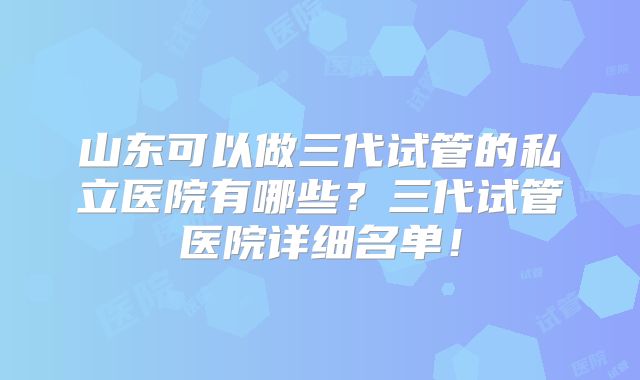 山东可以做三代试管的私立医院有哪些？三代试管医院详细名单！