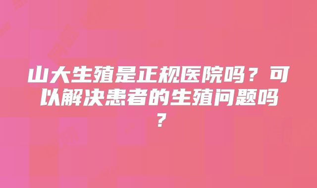 山大生殖是正规医院吗？可以解决患者的生殖问题吗？