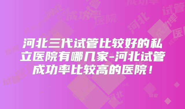 河北三代试管比较好的私立医院有哪几家-河北试管成功率比较高的医院!