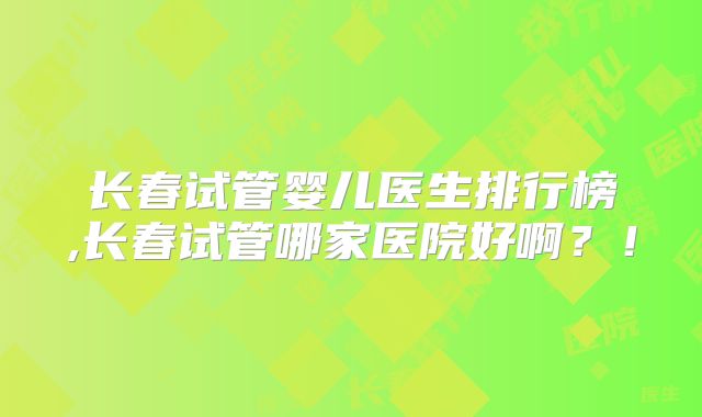 长春试管婴儿医生排行榜,长春试管哪家医院好啊？！