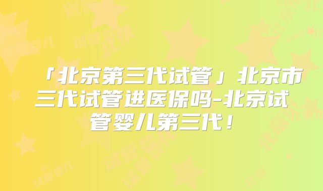 「北京第三代试管」北京市三代试管进医保吗-北京试管婴儿第三代！
