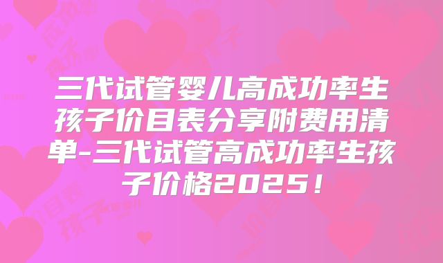 三代试管婴儿高成功率生孩子价目表分享附费用清单-三代试管高成功率生孩子价格2025！