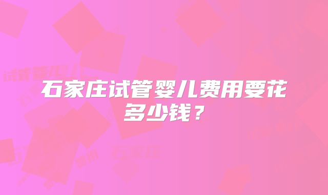 石家庄试管婴儿费用要花多少钱？