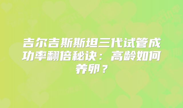 吉尔吉斯斯坦三代试管成功率翻倍秘诀：高龄如何养卵？