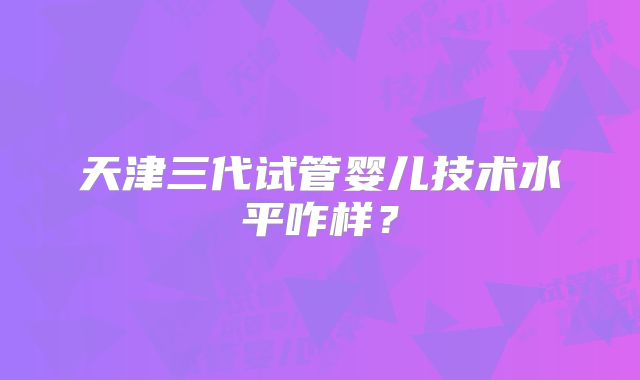 天津三代试管婴儿技术水平咋样？