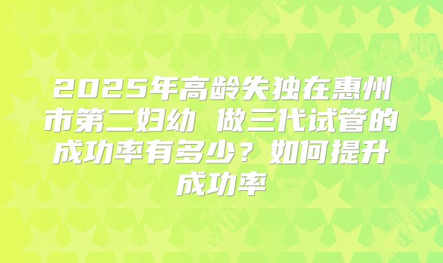2025年高龄失独在惠州市第二妇幼 做三代试管的成功率有多少?如何提升成功率