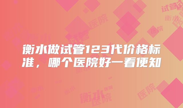衡水做试管123代价格标准,哪个医院好一看便知