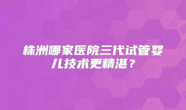 株洲哪家医院三代试管婴儿技术更精湛？