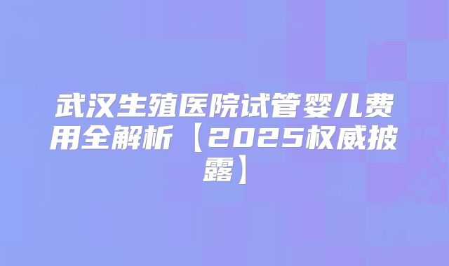 武汉生殖医院试管婴儿费用全解析【2025权威披露】