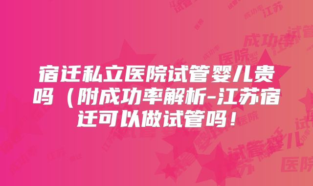 宿迁私立医院试管婴儿贵吗(附成功率解析-江苏宿迁可以做试管吗!