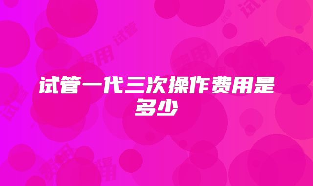 试管一代三次操作费用是多少